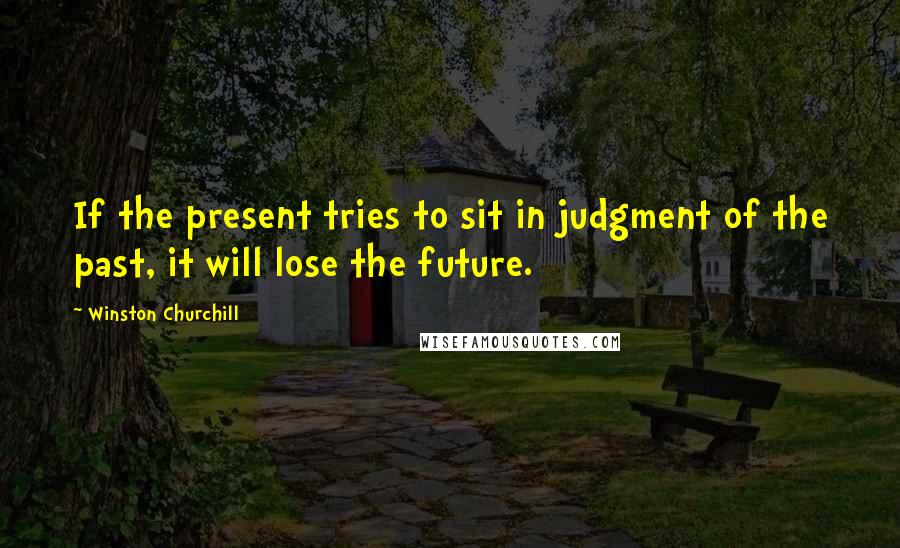 Winston Churchill Quotes: If the present tries to sit in judgment of the past, it will lose the future.