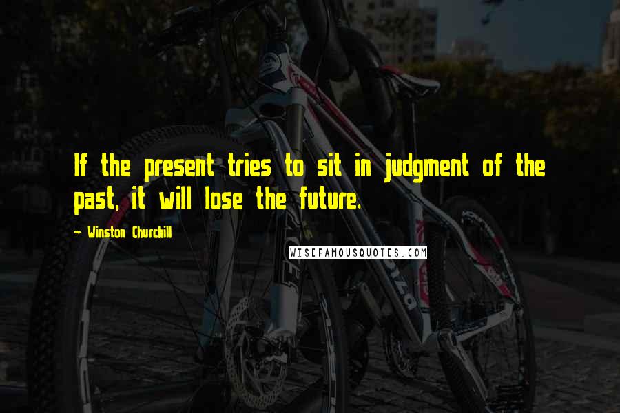 Winston Churchill Quotes: If the present tries to sit in judgment of the past, it will lose the future.
