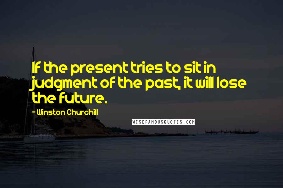 Winston Churchill Quotes: If the present tries to sit in judgment of the past, it will lose the future.