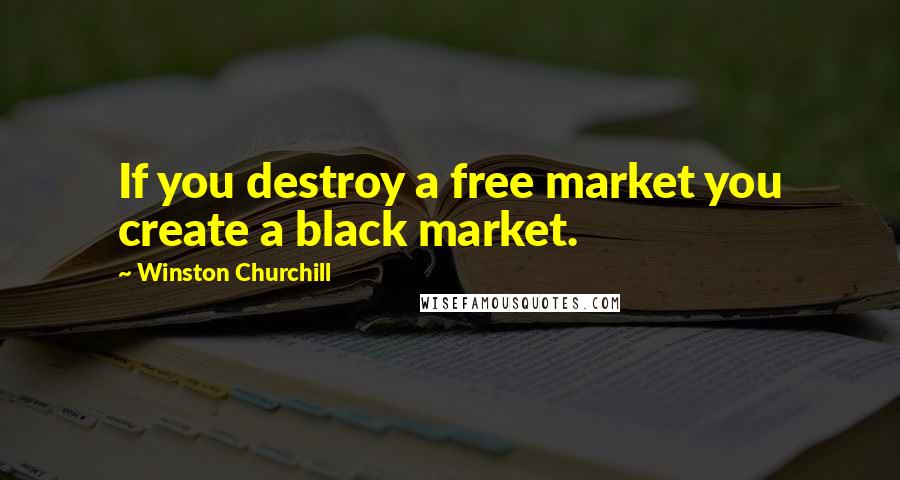 Winston Churchill Quotes: If you destroy a free market you create a black market.