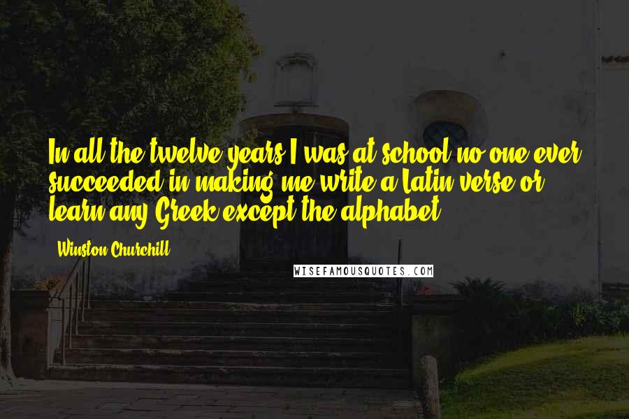 Winston Churchill Quotes: In all the twelve years I was at school no one ever succeeded in making me write a Latin verse or learn any Greek except the alphabet.