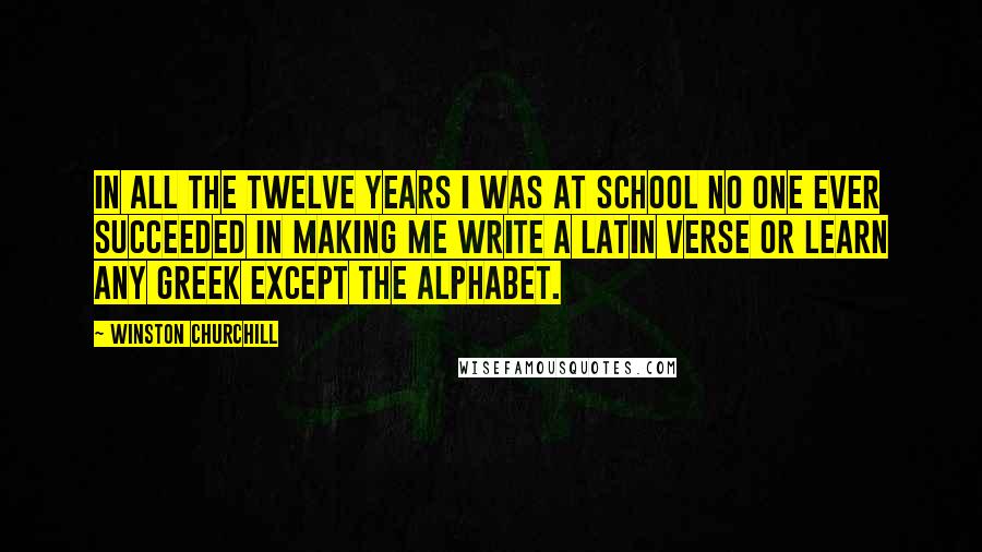 Winston Churchill Quotes: In all the twelve years I was at school no one ever succeeded in making me write a Latin verse or learn any Greek except the alphabet.