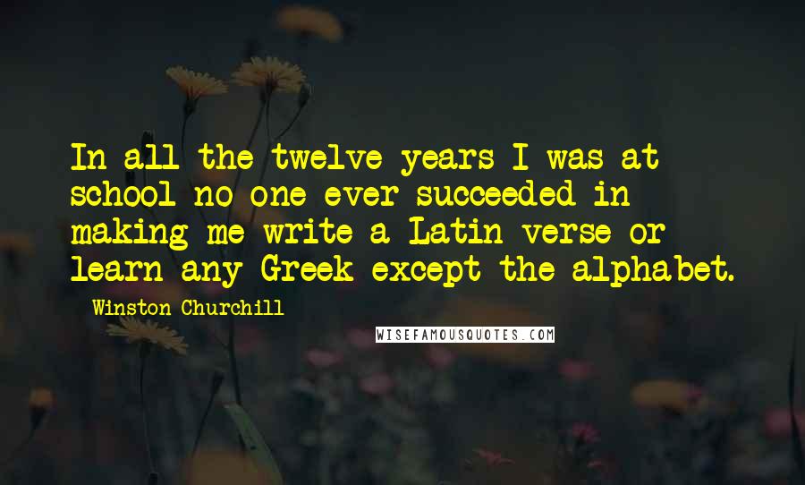 Winston Churchill Quotes: In all the twelve years I was at school no one ever succeeded in making me write a Latin verse or learn any Greek except the alphabet.