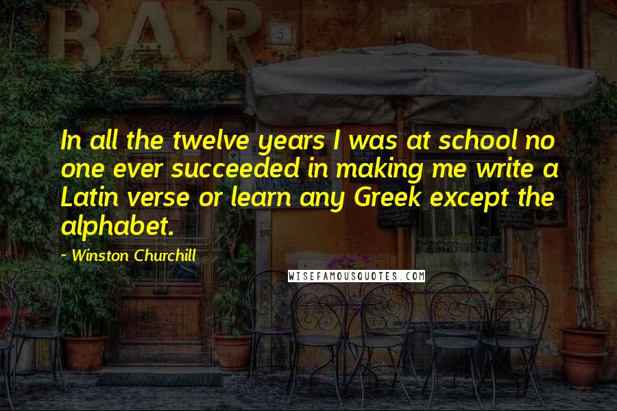 Winston Churchill Quotes: In all the twelve years I was at school no one ever succeeded in making me write a Latin verse or learn any Greek except the alphabet.