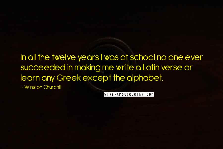 Winston Churchill Quotes: In all the twelve years I was at school no one ever succeeded in making me write a Latin verse or learn any Greek except the alphabet.