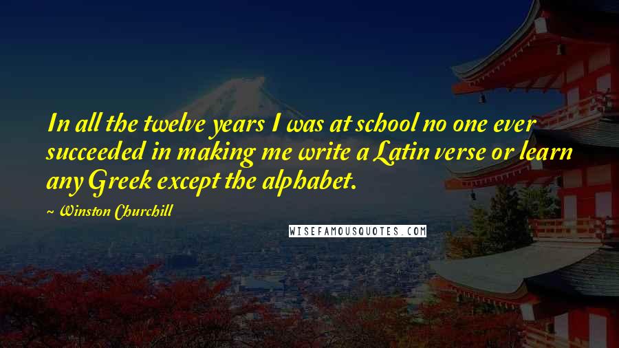 Winston Churchill Quotes: In all the twelve years I was at school no one ever succeeded in making me write a Latin verse or learn any Greek except the alphabet.