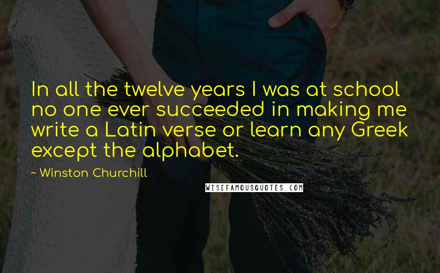 Winston Churchill Quotes: In all the twelve years I was at school no one ever succeeded in making me write a Latin verse or learn any Greek except the alphabet.