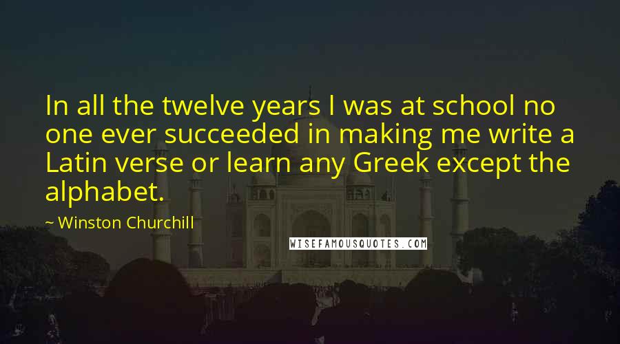 Winston Churchill Quotes: In all the twelve years I was at school no one ever succeeded in making me write a Latin verse or learn any Greek except the alphabet.