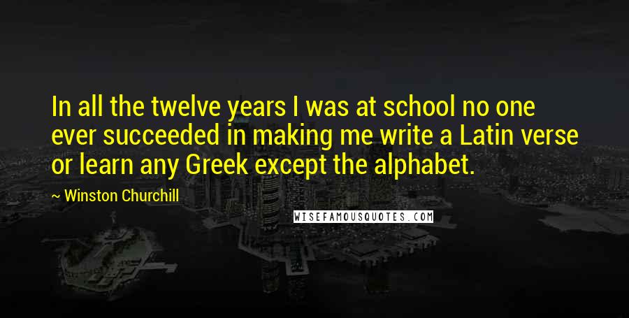 Winston Churchill Quotes: In all the twelve years I was at school no one ever succeeded in making me write a Latin verse or learn any Greek except the alphabet.