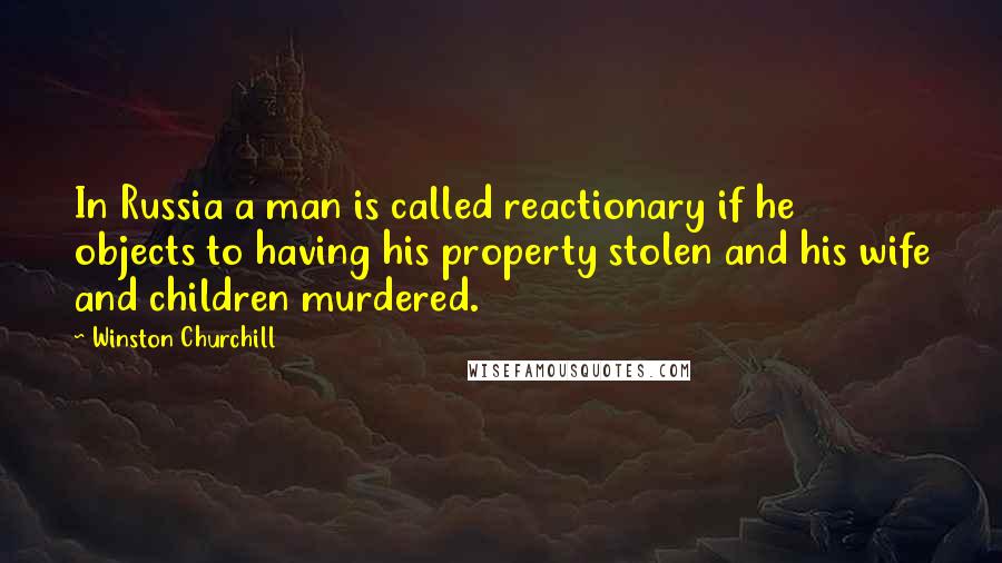 Winston Churchill Quotes: In Russia a man is called reactionary if he objects to having his property stolen and his wife and children murdered.