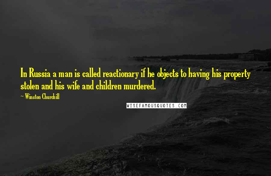 Winston Churchill Quotes: In Russia a man is called reactionary if he objects to having his property stolen and his wife and children murdered.