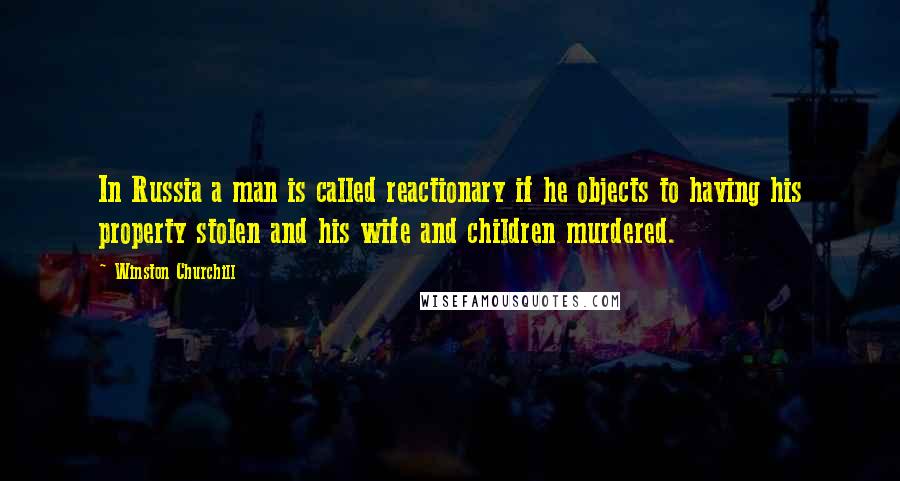 Winston Churchill Quotes: In Russia a man is called reactionary if he objects to having his property stolen and his wife and children murdered.