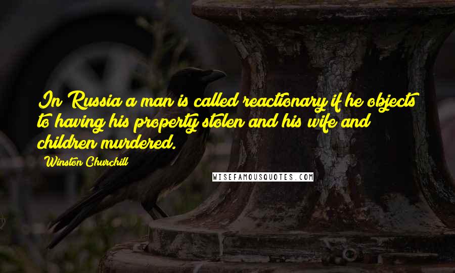 Winston Churchill Quotes: In Russia a man is called reactionary if he objects to having his property stolen and his wife and children murdered.