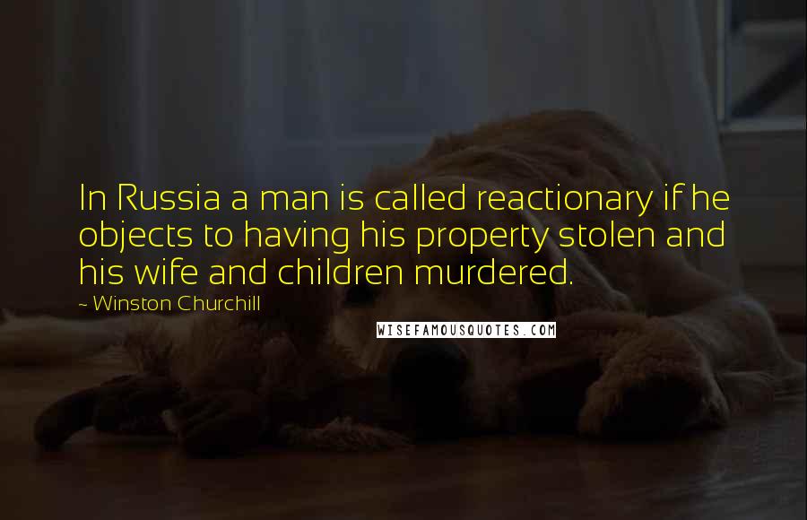 Winston Churchill Quotes: In Russia a man is called reactionary if he objects to having his property stolen and his wife and children murdered.