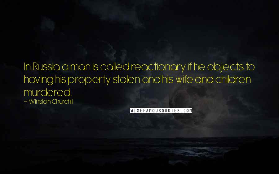 Winston Churchill Quotes: In Russia a man is called reactionary if he objects to having his property stolen and his wife and children murdered.