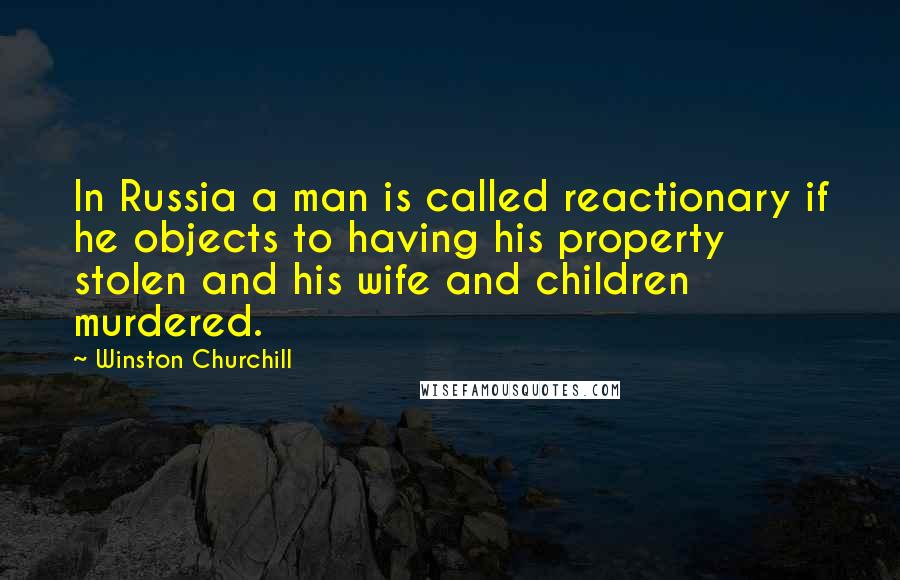 Winston Churchill Quotes: In Russia a man is called reactionary if he objects to having his property stolen and his wife and children murdered.