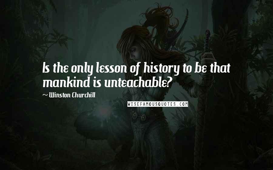 Winston Churchill Quotes: Is the only lesson of history to be that mankind is unteachable?