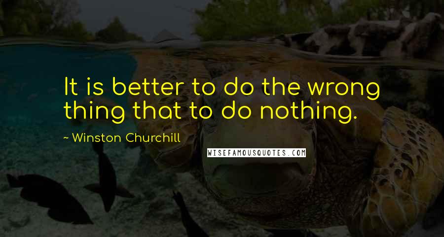 Winston Churchill Quotes: It is better to do the wrong thing that to do nothing.