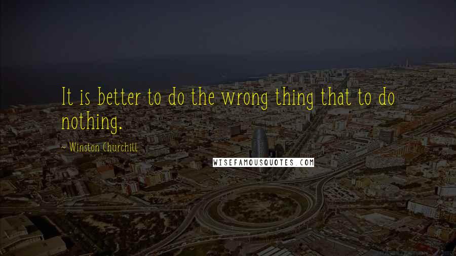 Winston Churchill Quotes: It is better to do the wrong thing that to do nothing.