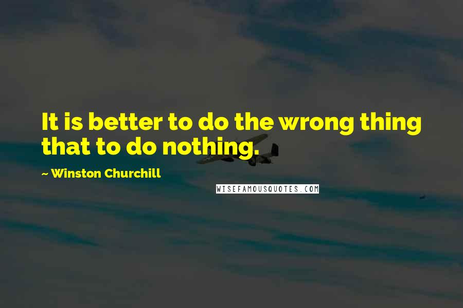 Winston Churchill Quotes: It is better to do the wrong thing that to do nothing.