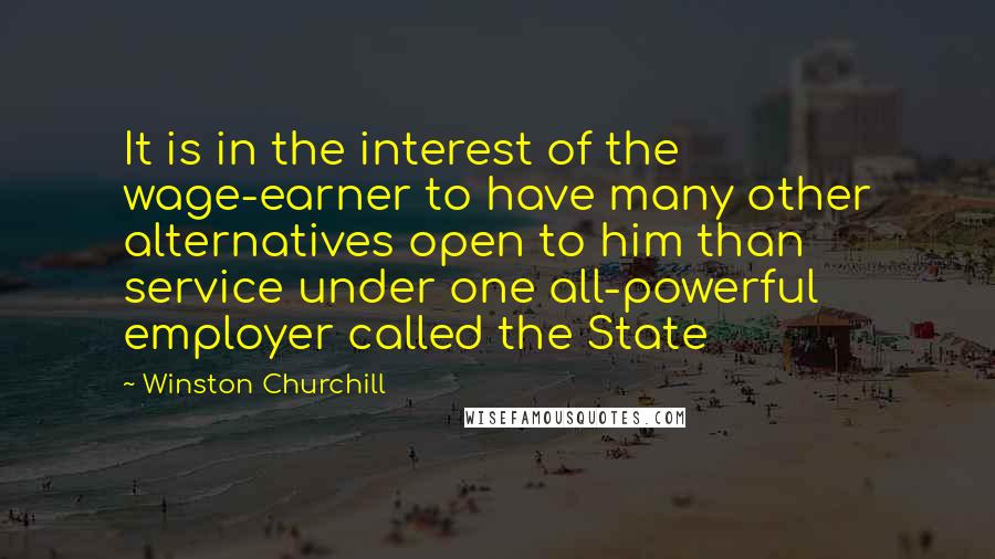 Winston Churchill Quotes: It is in the interest of the wage-earner to have many other alternatives open to him than service under one all-powerful employer called the State