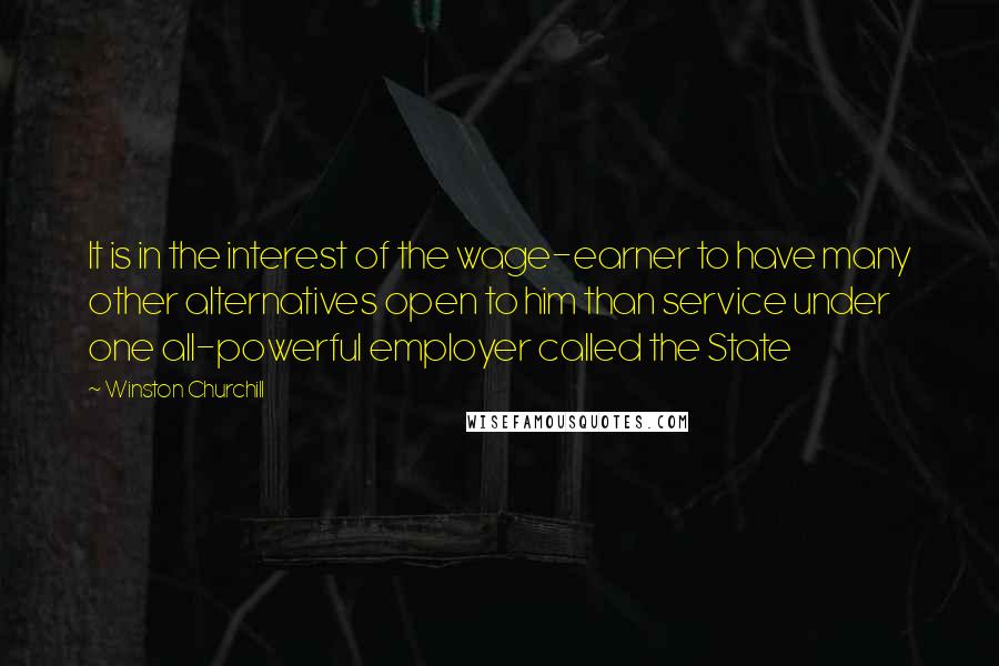 Winston Churchill Quotes: It is in the interest of the wage-earner to have many other alternatives open to him than service under one all-powerful employer called the State