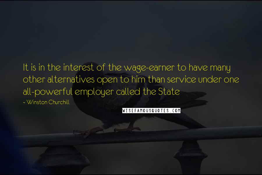 Winston Churchill Quotes: It is in the interest of the wage-earner to have many other alternatives open to him than service under one all-powerful employer called the State