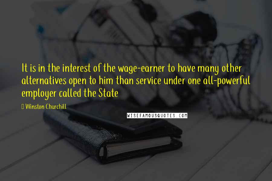 Winston Churchill Quotes: It is in the interest of the wage-earner to have many other alternatives open to him than service under one all-powerful employer called the State