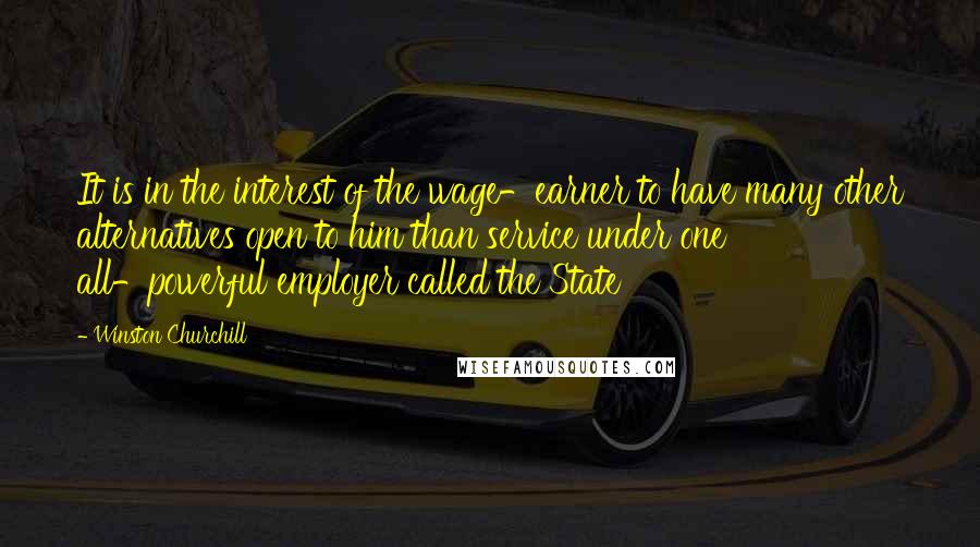 Winston Churchill Quotes: It is in the interest of the wage-earner to have many other alternatives open to him than service under one all-powerful employer called the State