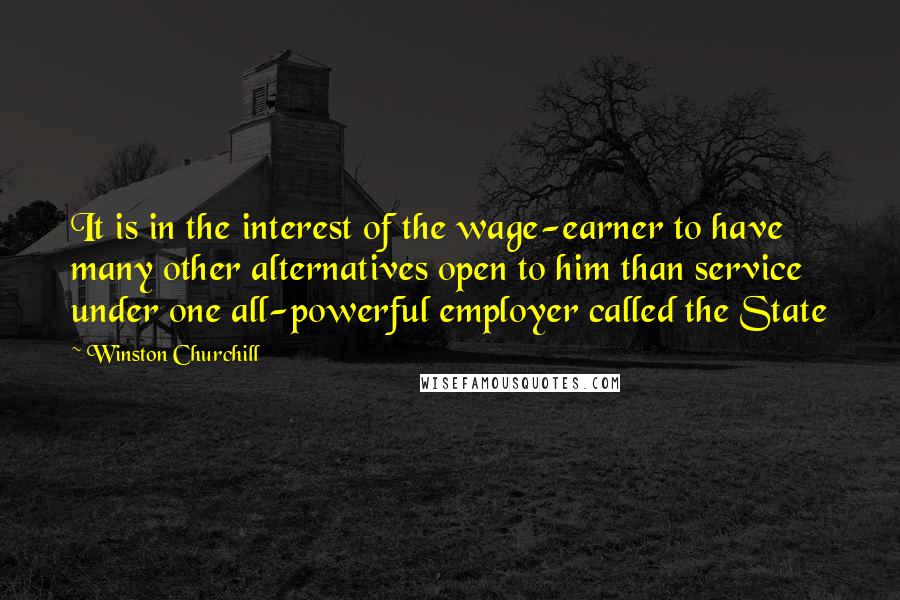 Winston Churchill Quotes: It is in the interest of the wage-earner to have many other alternatives open to him than service under one all-powerful employer called the State