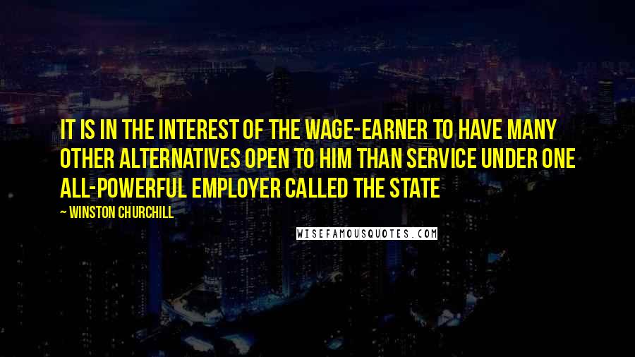 Winston Churchill Quotes: It is in the interest of the wage-earner to have many other alternatives open to him than service under one all-powerful employer called the State