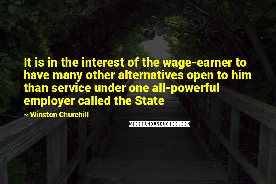 Winston Churchill Quotes: It is in the interest of the wage-earner to have many other alternatives open to him than service under one all-powerful employer called the State