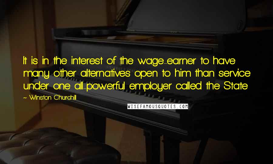 Winston Churchill Quotes: It is in the interest of the wage-earner to have many other alternatives open to him than service under one all-powerful employer called the State