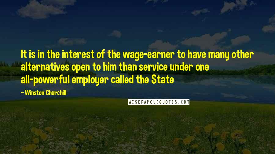 Winston Churchill Quotes: It is in the interest of the wage-earner to have many other alternatives open to him than service under one all-powerful employer called the State