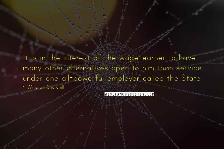 Winston Churchill Quotes: It is in the interest of the wage-earner to have many other alternatives open to him than service under one all-powerful employer called the State