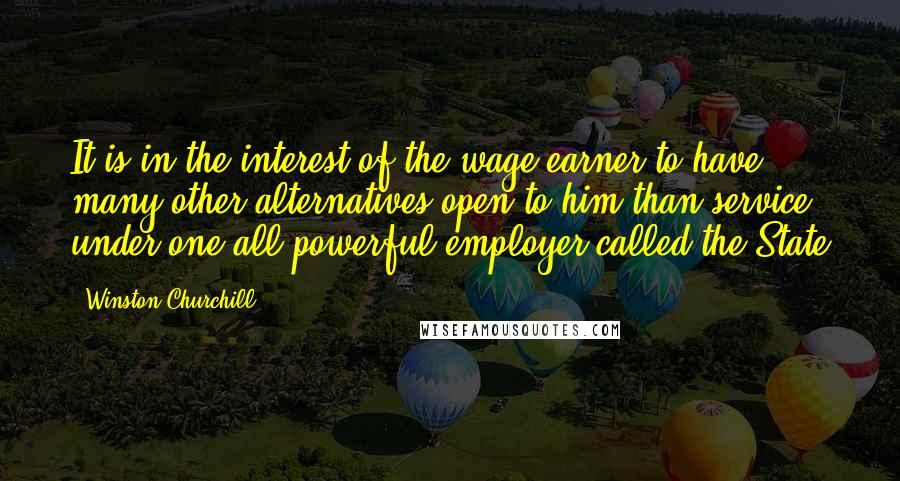 Winston Churchill Quotes: It is in the interest of the wage-earner to have many other alternatives open to him than service under one all-powerful employer called the State