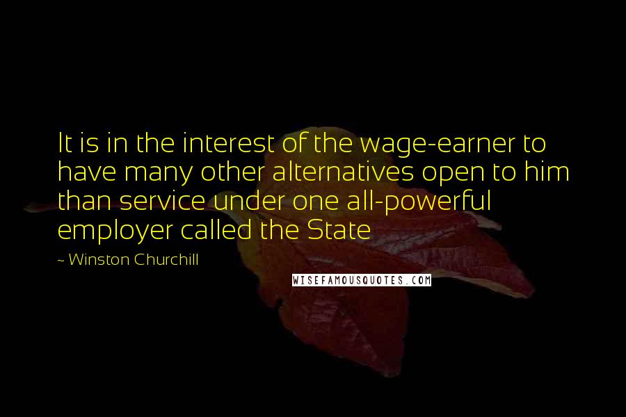 Winston Churchill Quotes: It is in the interest of the wage-earner to have many other alternatives open to him than service under one all-powerful employer called the State