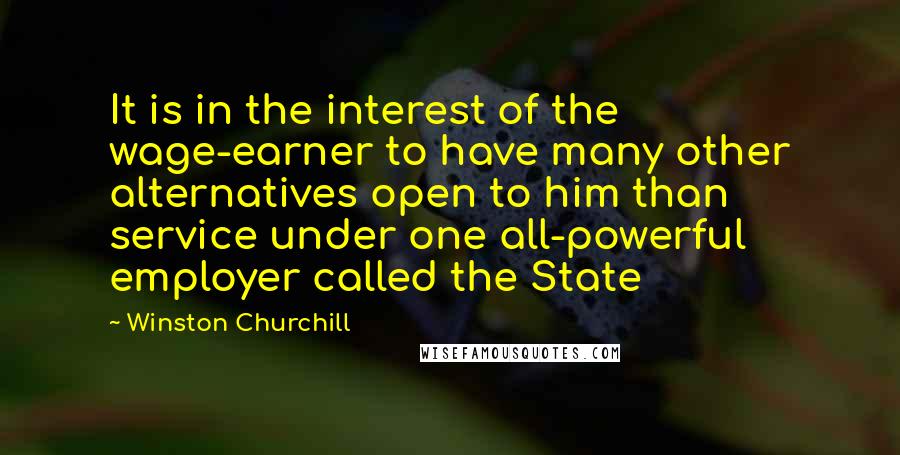 Winston Churchill Quotes: It is in the interest of the wage-earner to have many other alternatives open to him than service under one all-powerful employer called the State