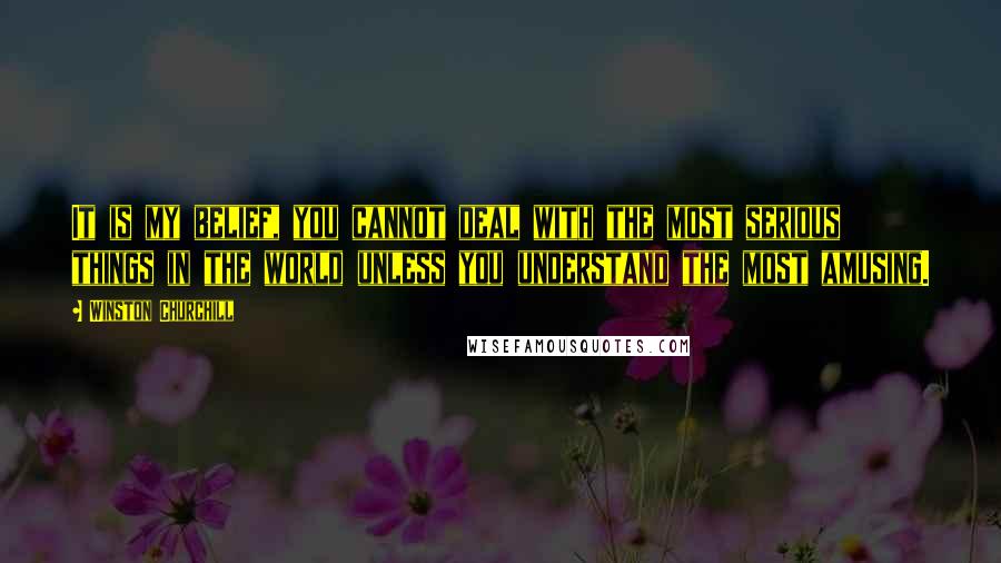 Winston Churchill Quotes: It is my belief, you cannot deal with the most serious things in the world unless you understand the most amusing.
