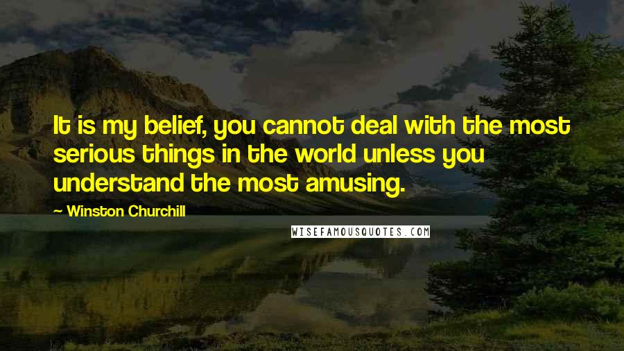 Winston Churchill Quotes: It is my belief, you cannot deal with the most serious things in the world unless you understand the most amusing.