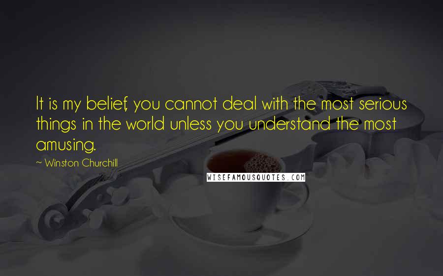 Winston Churchill Quotes: It is my belief, you cannot deal with the most serious things in the world unless you understand the most amusing.