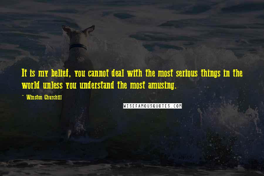 Winston Churchill Quotes: It is my belief, you cannot deal with the most serious things in the world unless you understand the most amusing.