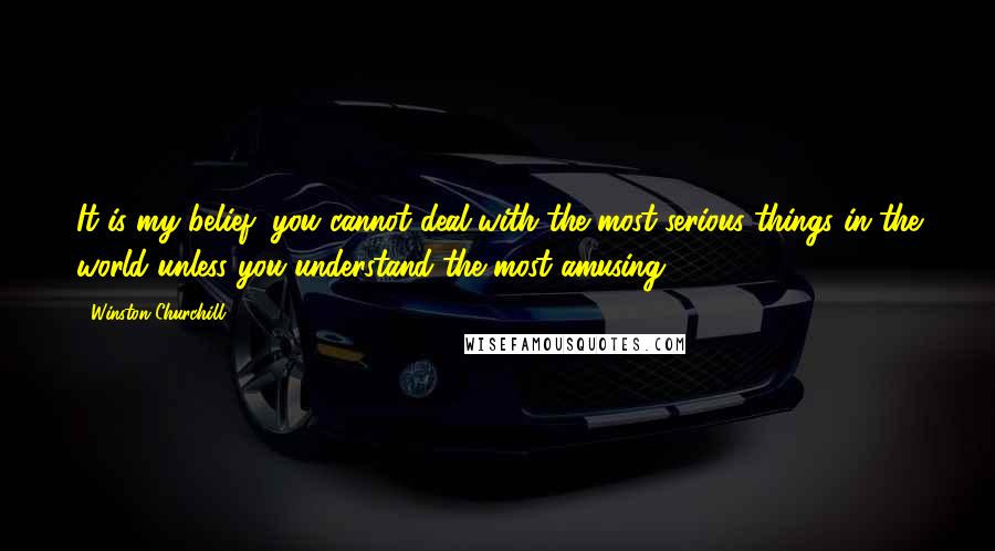 Winston Churchill Quotes: It is my belief, you cannot deal with the most serious things in the world unless you understand the most amusing.
