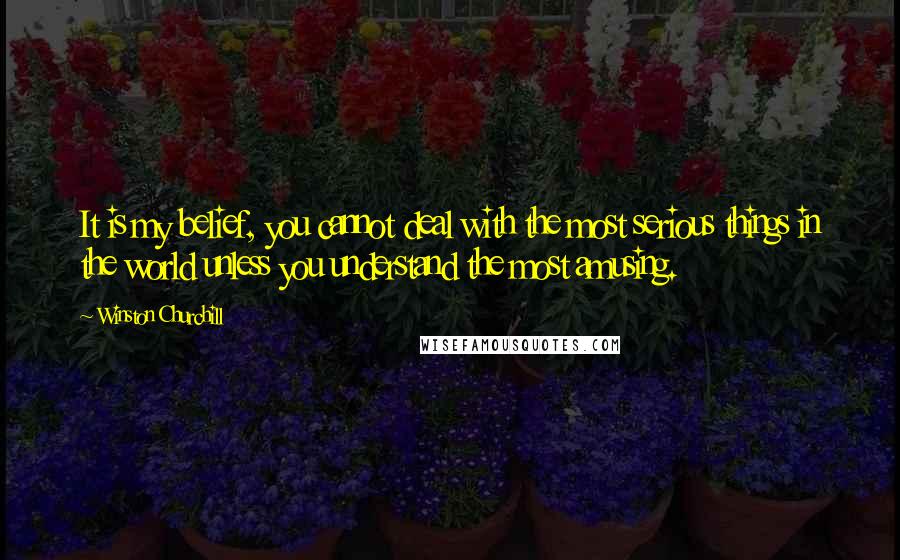 Winston Churchill Quotes: It is my belief, you cannot deal with the most serious things in the world unless you understand the most amusing.