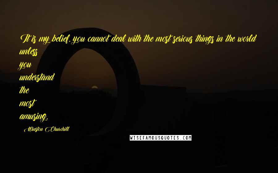 Winston Churchill Quotes: It is my belief, you cannot deal with the most serious things in the world unless you understand the most amusing.