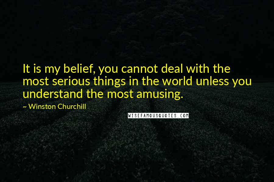 Winston Churchill Quotes: It is my belief, you cannot deal with the most serious things in the world unless you understand the most amusing.