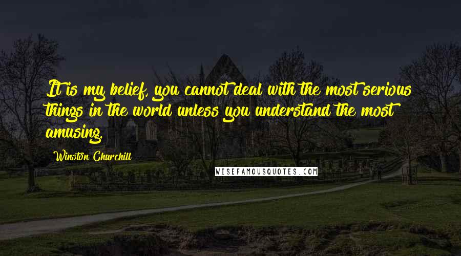Winston Churchill Quotes: It is my belief, you cannot deal with the most serious things in the world unless you understand the most amusing.
