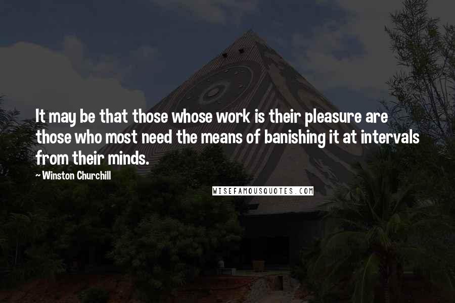 Winston Churchill Quotes: It may be that those whose work is their pleasure are those who most need the means of banishing it at intervals from their minds.