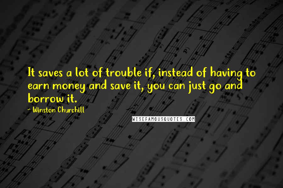 Winston Churchill Quotes: It saves a lot of trouble if, instead of having to earn money and save it, you can just go and borrow it.