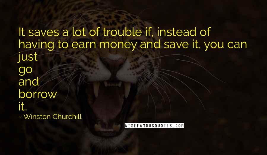 Winston Churchill Quotes: It saves a lot of trouble if, instead of having to earn money and save it, you can just go and borrow it.